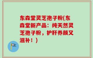 东森堂灵芝孢子粉(东森堂新产品：纯天然灵芝孢子粉，护肝养颜又滋补！)
