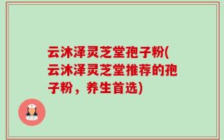 云沐泽灵芝堂孢子粉(云沐泽灵芝堂推荐的孢子粉，养生首选)