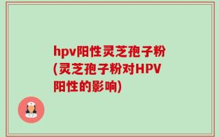 hpv阳性灵芝孢子粉(灵芝孢子粉对HPV阳性的影响)