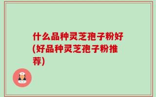 什么品种灵芝孢子粉好(好品种灵芝孢子粉推荐)