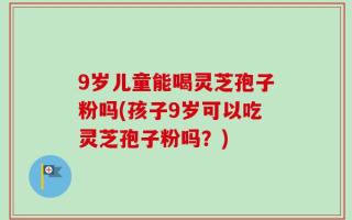 9岁儿童能喝灵芝孢子粉吗(孩子9岁可以吃灵芝孢子粉吗？)