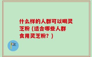 什么样的人群可以喝灵芝粉 (适合哪些人群食用灵芝粉？)