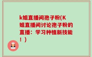 k姐直播间孢子粉(K姐直播间讨论孢子粉的直播：学习种植新技能！)