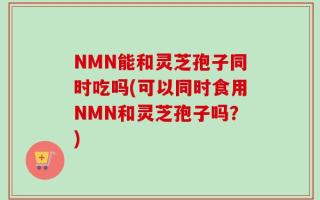 NMN能和灵芝孢子同时吃吗(可以同时食用NMN和灵芝孢子吗？)