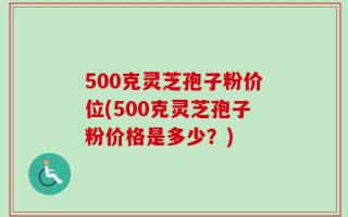 500克灵芝孢子粉价位(500克灵芝孢子粉价格是多少？)