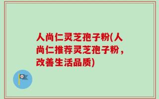 人尚仁灵芝孢子粉(人尚仁推荐灵芝孢子粉，改善生活品质)