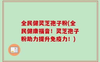 全民健灵芝孢子粉(全民健康福音！灵芝孢子粉助力提升免疫力！)