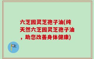 六芝园灵芝孢子油(纯天然六芝园灵芝孢子油，助您改善身体健康)