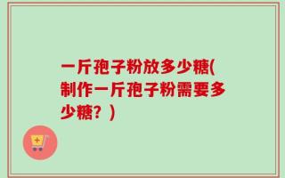 一斤孢子粉放多少糖(制作一斤孢子粉需要多少糖？)