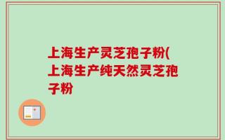上海生产灵芝孢子粉(上海生产纯天然灵芝孢子粉