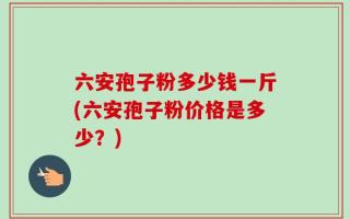 六安孢子粉多少钱一斤(六安孢子粉价格是多少？)