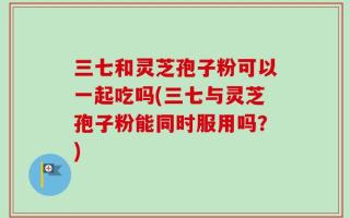 三七和灵芝孢子粉可以一起吃吗(三七与灵芝孢子粉能同时服用吗？)
