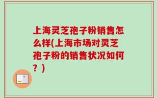 上海灵芝孢子粉销售怎么样(上海市场对灵芝孢子粉的销售状况如何？)