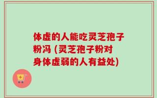 体虚的人能吃灵芝孢子粉冯 (灵芝孢子粉对身体虚弱的人有益处)