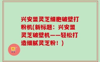 兴安盟灵芝细胞破壁打粉机(新标题：兴安盟灵芝破壁机——轻松打造细腻灵芝粉！)