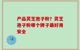 产品灵芝孢子粉？灵芝孢子粉哪个牌子最好用安全