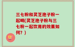 三七粉和灵芝孢子粉一起喝(灵芝孢子粉与三七粉一起饮用的效果如何？)