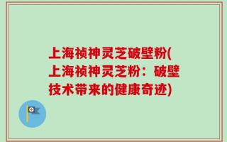 上海祯神灵芝破壁粉(上海祯神灵芝粉：破壁技术带来的健康奇迹)