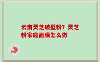 云南灵芝破壁粉？灵芝粉家庭面膜怎么做