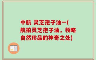 中航 灵芝孢子油一(航拍灵芝孢子油，领略自然珍品的神奇之处)