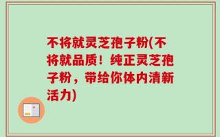 不将就灵芝孢子粉(不将就品质！纯正灵芝孢子粉，带给你体内清新活力)