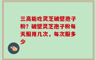 三高能吃灵芝破壁孢子粉？破壁灵芝孢子粉每天服用几次，每次服多少