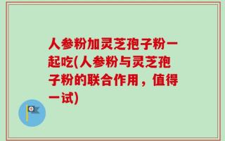 人参粉加灵芝孢子粉一起吃(人参粉与灵芝孢子粉的联合作用，值得一试)