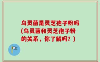 乌灵菌是灵芝孢子粉吗(乌灵菌和灵芝孢子粉的关系，你了解吗？)