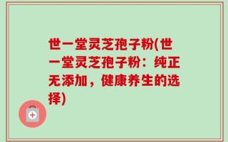 世一堂灵芝孢子粉(世一堂灵芝孢子粉：纯正无添加，健康养生的选择)