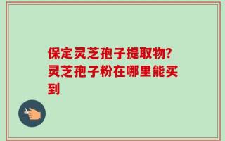 保定灵芝孢子提取物？灵芝孢子粉在哪里能买到