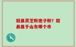 冠县灵芝粉孢子粉？冠县属于山东哪个市
