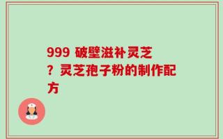 999 破壁滋补灵芝？灵芝孢子粉的制作配方