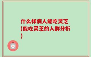 什么样病人能吃灵芝 (能吃灵芝的人群分析)