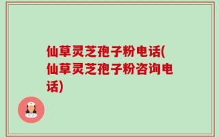 仙草灵芝孢子粉电话(仙草灵芝孢子粉咨询电话)