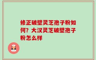 修正破壁灵芝孢子粉如何？大汉灵芝破壁孢子粉怎么样