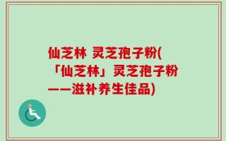 仙芝林 灵芝孢子粉(「仙芝林」灵芝孢子粉——滋补养生佳品)