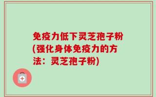 免疫力低下灵芝孢子粉(强化身体免疫力的方法：灵芝孢子粉)