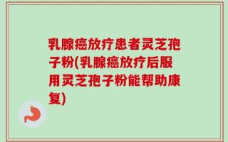 乳腺癌放疗患者灵芝孢子粉(乳腺癌放疗后服用灵芝孢子粉能帮助康复)