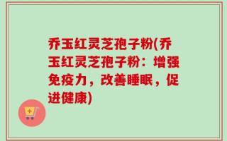 乔玉红灵芝孢子粉(乔玉红灵芝孢子粉：增强免疫力，改善睡眠，促进健康)