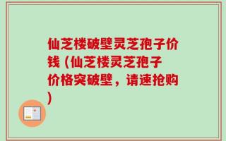 仙芝楼破壁灵芝孢子价钱 (仙芝楼灵芝孢子价格突破壁，请速抢购)