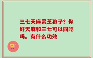 三七天麻灵芝孢子？你好天麻和三七可以同吃吗。有什么功效