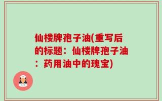 仙楼牌孢子油(重写后的标题：仙楼牌孢子油：药用油中的瑰宝)