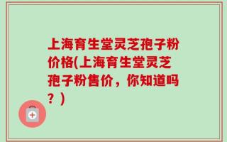 上海育生堂灵芝孢子粉价格(上海育生堂灵芝孢子粉售价，你知道吗？)