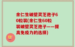 余仁生破壁灵芝孢子60粒装(余仁生60粒装破壁灵芝孢子——提高免疫力的选择)