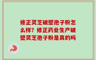 修正灵芝破壁孢子粉怎么样？修正药业生产破壁灵芝孢子粉是真的吗