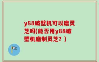 y88破壁机可以磨灵芝吗(能否用y88破壁机磨制灵芝？)