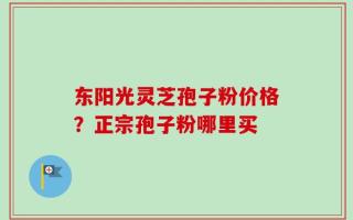 东阳光灵芝孢子粉价格？正宗孢子粉哪里买