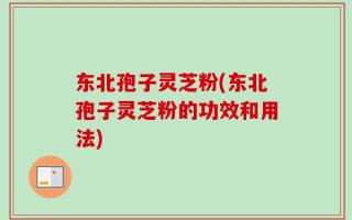 东北孢子灵芝粉(东北孢子灵芝粉的功效和用法)