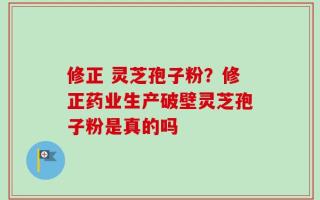 修正 灵芝孢子粉？修正药业生产破壁灵芝孢子粉是真的吗