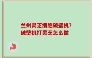 兰州灵芝细胞破壁机？破壁机打灵芝怎么做